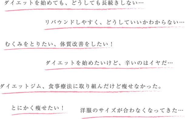 ダイエットを始めても、どうしても長続きしない…　リバウンドしやすく、どうしていいかわからない…　むくみをとりたい、体質改善をしたい！　ダイエットを始めたいけど、辛いのはイヤだ… ダイエットジム、食事療法に取り組んだけど瘦せなかった。　とにかく瘦せたい！　洋服のサイズが合わなくなってきた…